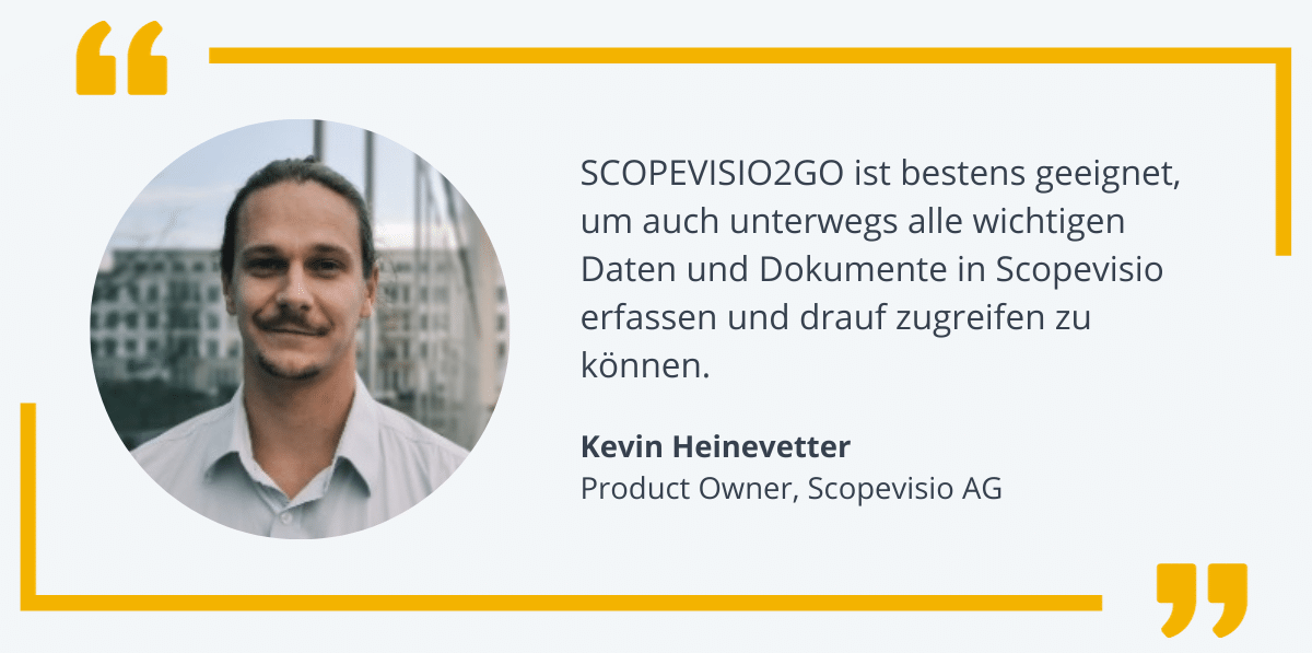 "SCOPEVISIO2GO ist bestens geeignet, um auch unterwegs auf alle wichtigen Daten und Dokumente in Scopevisio zugreifen zu können" - Zitat Kevin Heinevetter, Product Owner bei Scopevisio AG