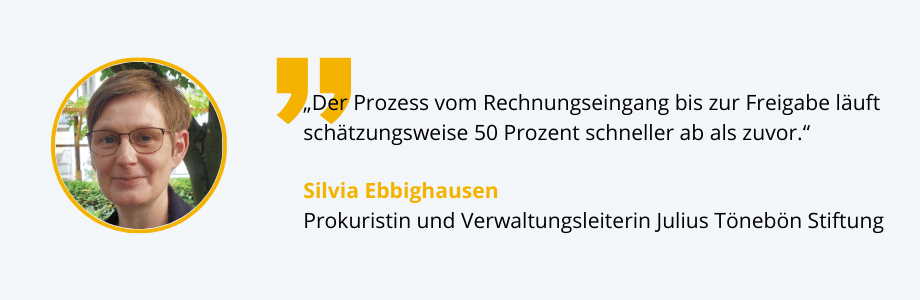 "Der Prozess vom Rechnungseingang bis zur Freigabe läuft 
 schätzungsweise 50% schneller ab als zuvor." Kundenstatement von Frau Ebbighausen von der Julius Tönebön Stiftung zum digitalen Rechnungseingang.